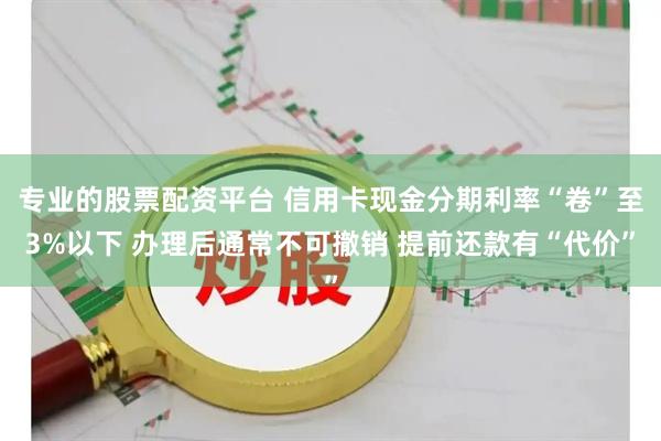 专业的股票配资平台 信用卡现金分期利率“卷”至3%以下 办理后通常不可撤销 提前还款有“代价”