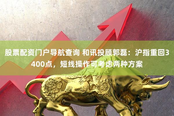 股票配资门户导航查询 和讯投顾郭磊：沪指重回3400点，短线操作可考虑两种方案