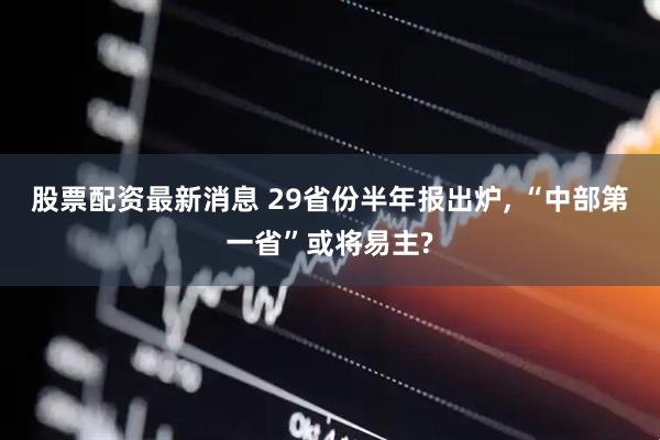 股票配资最新消息 29省份半年报出炉, “中部第一省”或将易主?
