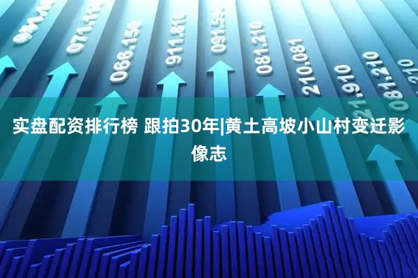 实盘配资排行榜 跟拍30年|黄土高坡小山村变迁影像志