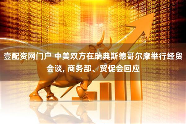 壹配资网门户 中美双方在瑞典斯德哥尔摩举行经贸会谈, 商务部、贸促会回应