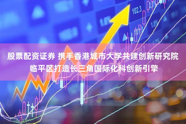 股票配资证券 携手香港城市大学共建创新研究院 临平区打造长三角国际化科创新引擎