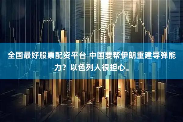 全国最好股票配资平台 中国要帮伊朗重建导弹能力?以色列人很担心。