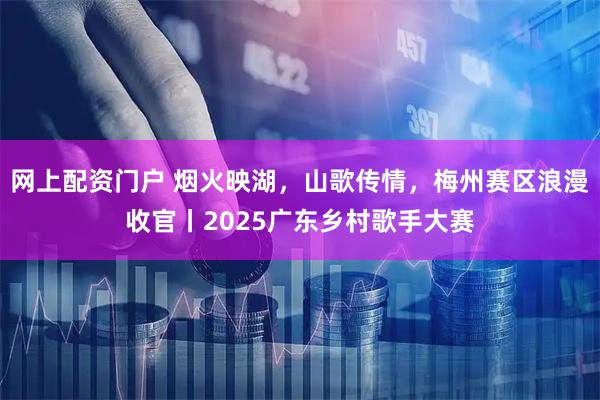 网上配资门户 烟火映湖，山歌传情，梅州赛区浪漫收官丨2025广东乡村歌手大赛