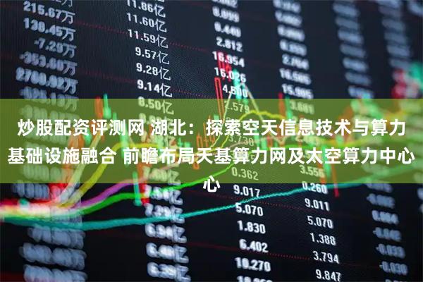 炒股配资评测网 湖北：探索空天信息技术与算力基础设施融合 前瞻布局天基算力网及太空算力中心