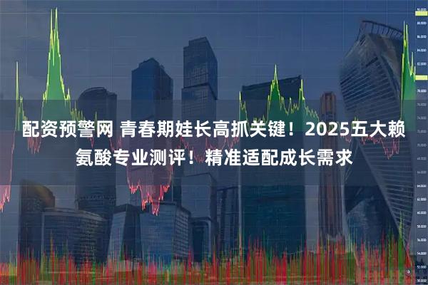 配资预警网 青春期娃长高抓关键！2025五大赖氨酸专业测评！精准适配成长需求