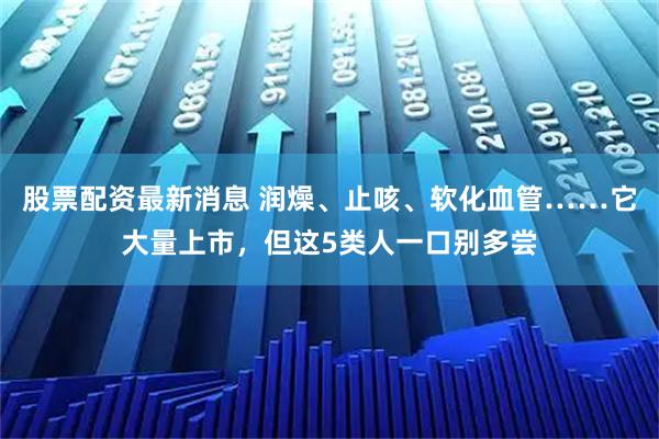 股票配资最新消息 润燥、止咳、软化血管……它大量上市，但这5类人一口别多尝