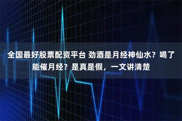 全国最好股票配资平台 劲酒是月经神仙水？喝了能催月经？是真是假，一文讲清楚