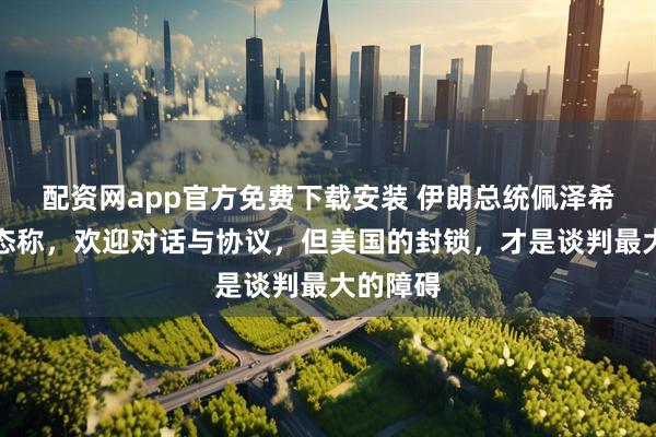 配资网app官方免费下载安装 伊朗总统佩泽希齐扬表态称，欢迎对话与协议，但美国的封锁，才是谈判最大的障碍