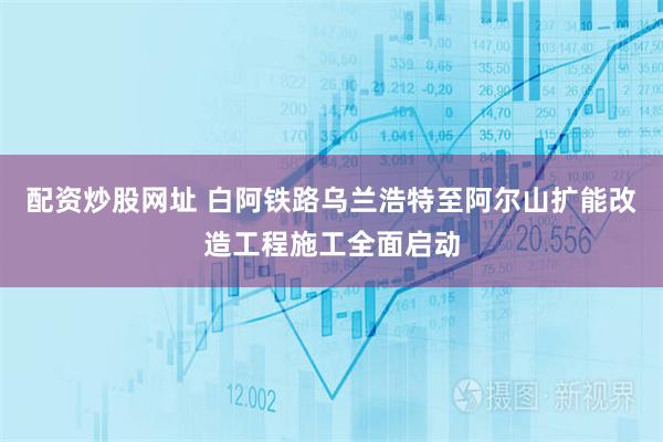 配资炒股网址 白阿铁路乌兰浩特至阿尔山扩能改造工程施工全面启动