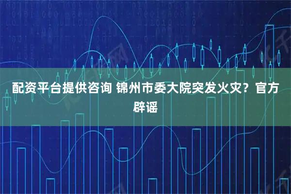 配资平台提供咨询 锦州市委大院突发火灾？官方辟谣