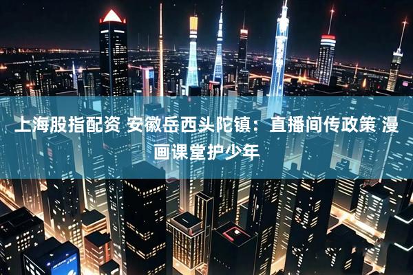 上海股指配资 安徽岳西头陀镇：直播间传政策 漫画课堂护少年