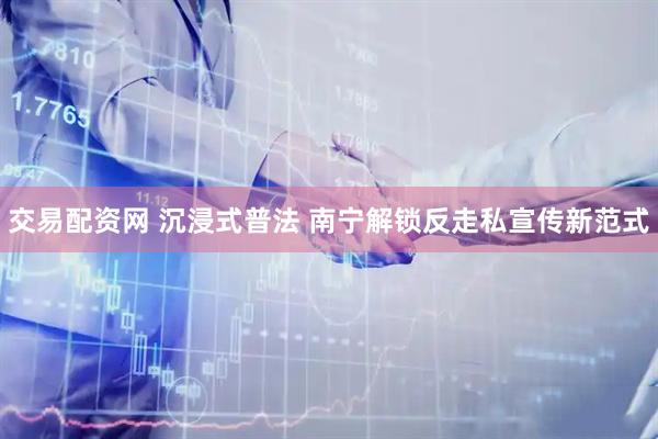 交易配资网 沉浸式普法 南宁解锁反走私宣传新范式