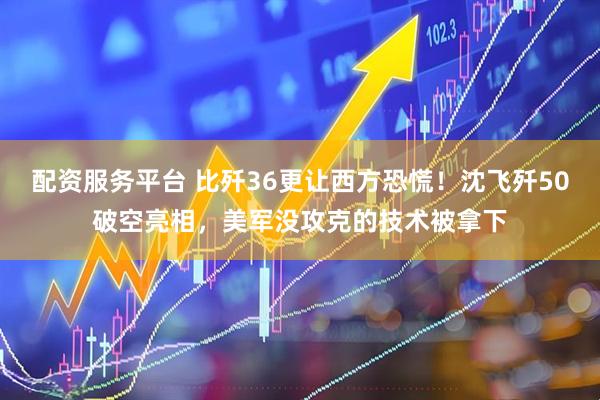 配资服务平台 比歼36更让西方恐慌！沈飞歼50破空亮相，美军没攻克的技术被拿下