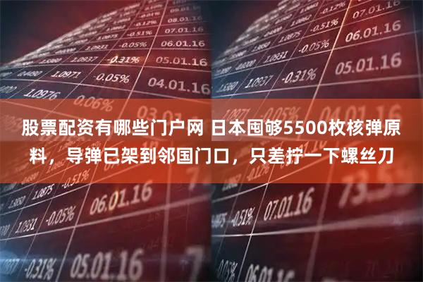 股票配资有哪些门户网 日本囤够5500枚核弹原料,导弹已架到邻国门口,只差拧一下螺丝刀