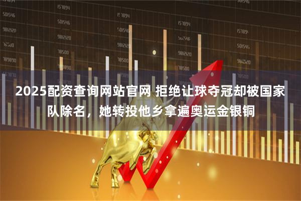 2025配资查询网站官网 拒绝让球夺冠却被国家队除名,她转投他乡拿遍奥运金银铜