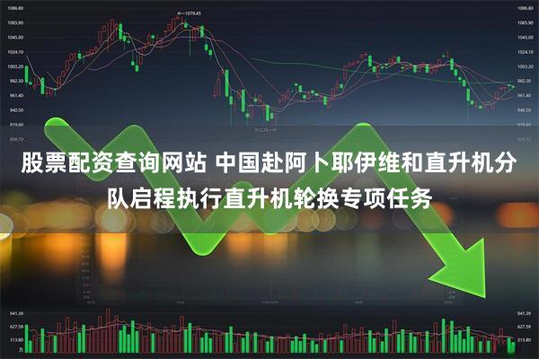 股票配资查询网站 中国赴阿卜耶伊维和直升机分队启程执行直升机轮换专项任务